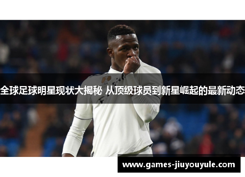 全球足球明星现状大揭秘 从顶级球员到新星崛起的最新动态