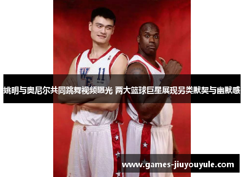 姚明与奥尼尔共同跳舞视频曝光 两大篮球巨星展现另类默契与幽默感