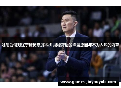 姚明为何对辽宁球员态度冷淡 揭秘背后的深层原因与不为人知的内幕
