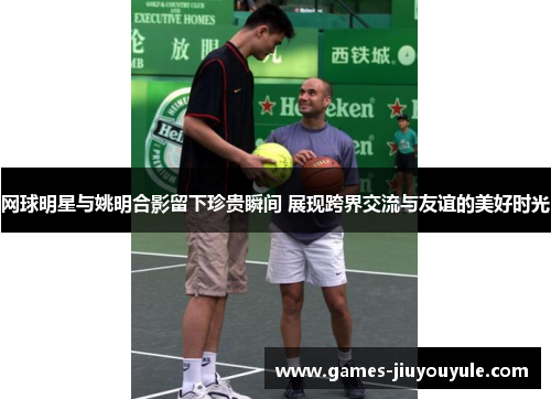 网球明星与姚明合影留下珍贵瞬间 展现跨界交流与友谊的美好时光