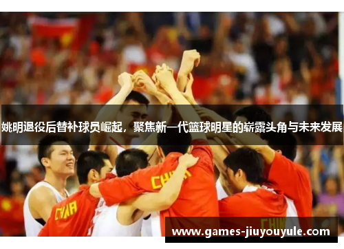 姚明退役后替补球员崛起，聚焦新一代篮球明星的崭露头角与未来发展