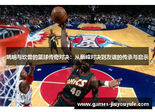 姚明与坎普的篮球传奇对决：从巅峰对决到友谊的传承与启示
