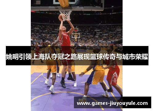 姚明引领上海队夺冠之路展现篮球传奇与城市荣耀