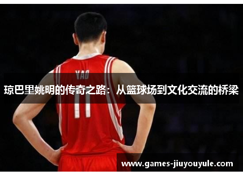 琼巴里姚明的传奇之路：从篮球场到文化交流的桥梁