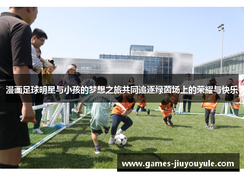 漫画足球明星与小孩的梦想之旅共同追逐绿茵场上的荣耀与快乐
