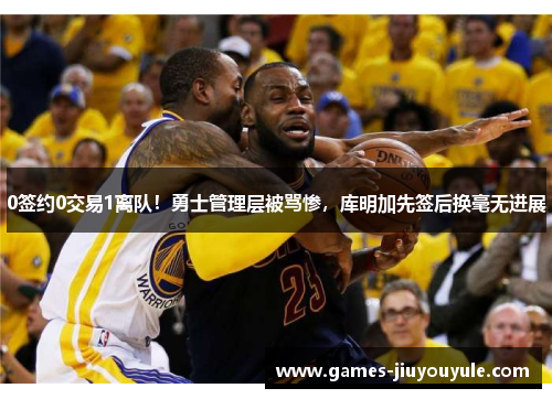 0签约0交易1离队！勇士管理层被骂惨，库明加先签后换毫无进展