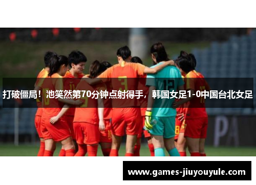 打破僵局！池笑然第70分钟点射得手，韩国女足1-0中国台北女足
