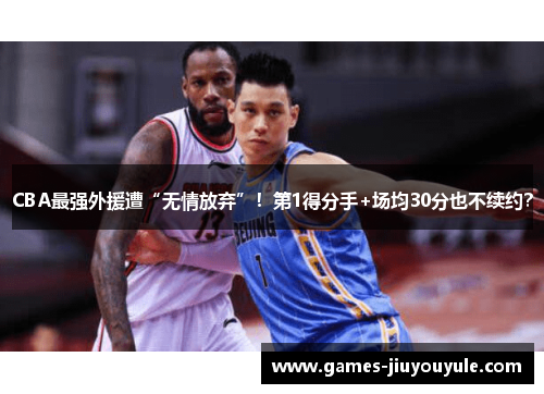 CBA最强外援遭“无情放弃”！第1得分手+场均30分也不续约？
