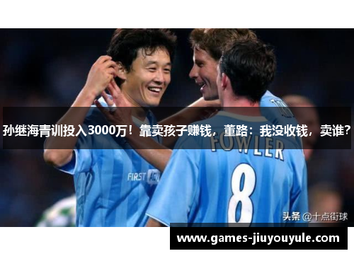 孙继海青训投入3000万！靠卖孩子赚钱，董路：我没收钱，卖谁？