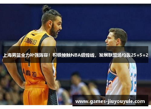 上海男篮全力补强阵容！积极接触NBA级锋线，发展联盟场均轰25+5+2